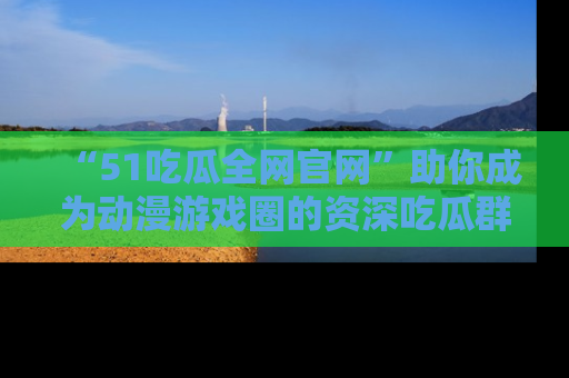 “51吃瓜全网官网”助你成为动漫游戏圈的资深吃瓜群众！