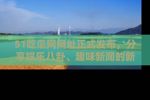 51吃瓜网网址正式发布，分享娱乐八卦、趣味新闻的新平台
