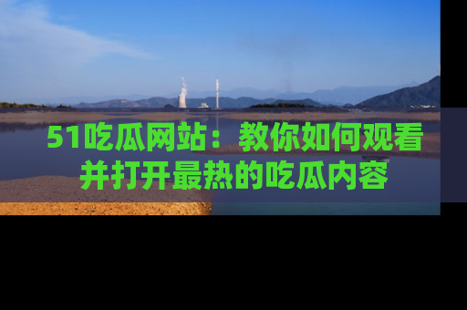 51吃瓜网站：教你如何观看并打开最热的吃瓜内容