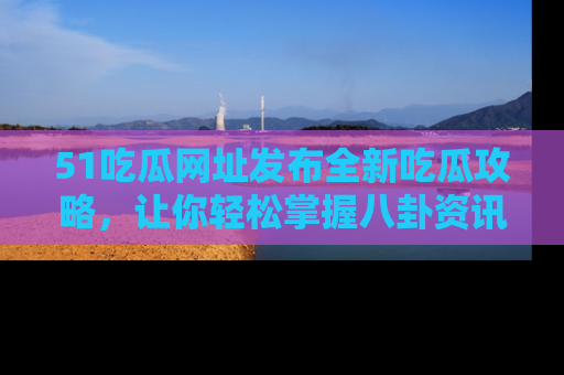 51吃瓜网址发布全新吃瓜攻略，让你轻松掌握八卦资讯！