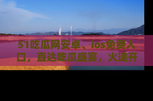 51吃瓜网安卓、ios免费入口，直达吃瓜盛宴，火速开启线上体验！