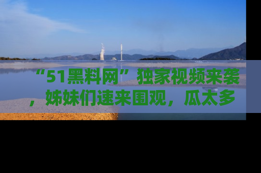 “51黑料网”独家视频来袭，姊妹们速来围观，瓜太多简直停不下来！