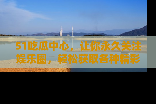 51吃瓜中心，让你永久关注娱乐圈，轻松获取各种精彩的吃瓜信息！