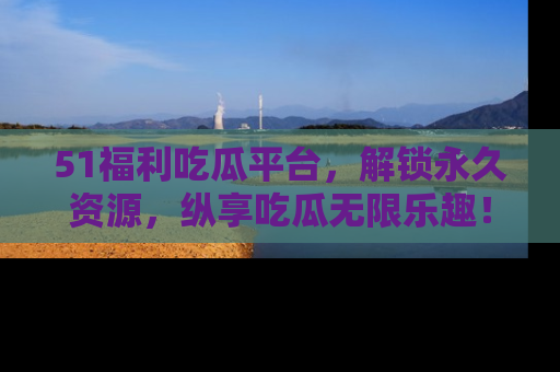 51福利吃瓜平台，解锁永久资源，纵享吃瓜无限乐趣！