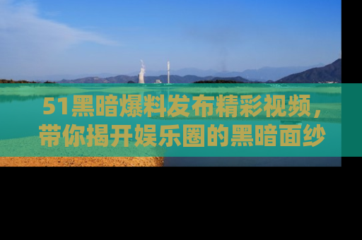 51黑暗爆料发布精彩视频，带你揭开娱乐圈的黑暗面纱