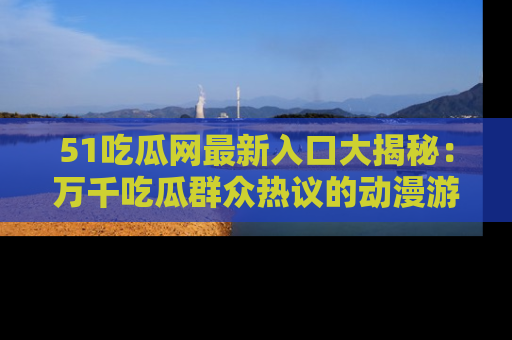 51吃瓜网最新入口大揭秘：万千吃瓜群众热议的动漫游戏事件