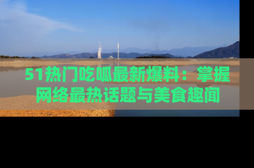 51热门吃呱最新爆料：掌握网络最热话题与美食趣闻