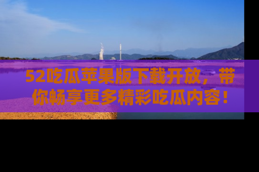 52吃瓜苹果版下载开放，带你畅享更多精彩吃瓜内容！