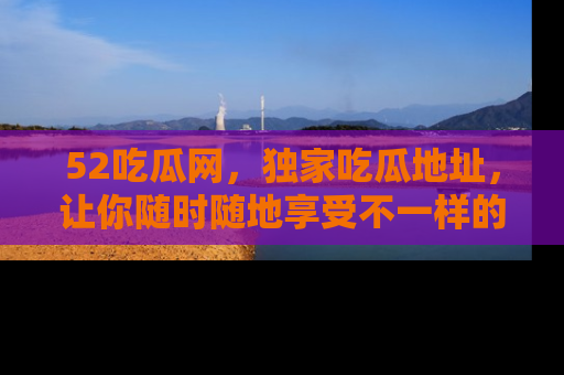 52吃瓜网,独家吃瓜地址,让你随时随地享受不一样的观看体验!
