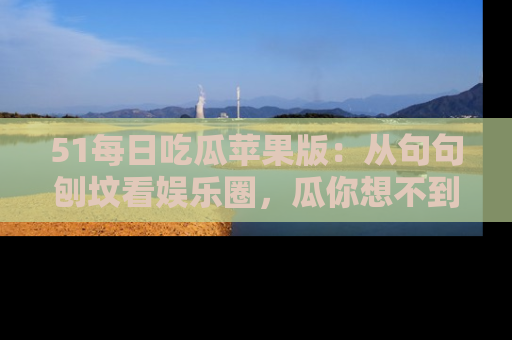 51每日吃瓜苹果版：从句句刨坟看娱乐圈，瓜你想不到的精彩纷呈！