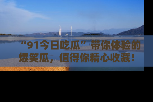 “91今日吃瓜”带你体验的爆笑瓜，值得你精心收藏！
