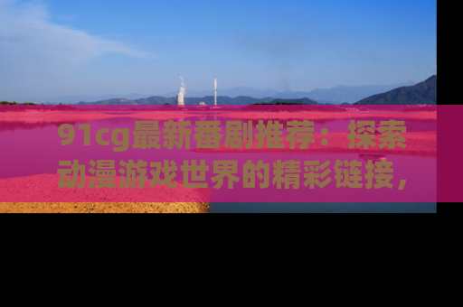 91cg最新番剧推荐：探索动漫游戏世界的精彩链接，尽在此处！