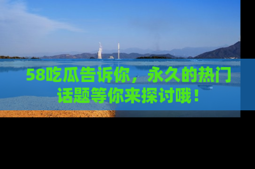 58吃瓜告诉你,永久的热门话题等你来探讨哦!