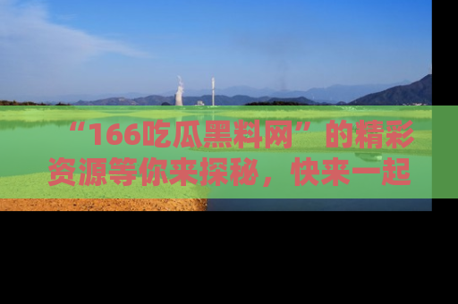 “166吃瓜黑料网”的精彩资源等你来探秘，快来一起吃瓜吧！