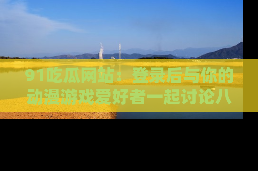 91吃瓜网站：登录后与你的动漫游戏爱好者一起讨论八卦！