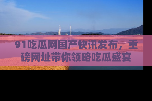 91吃瓜网国产快讯发布，重磅网址带你领略吃瓜盛宴