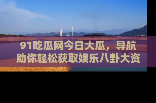 91吃瓜网今日大瓜，导航助你轻松获取娱乐八卦大资讯