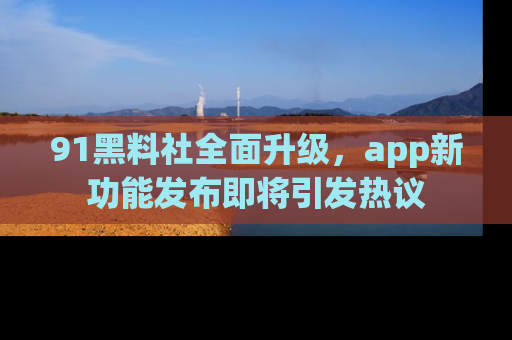 91黑料社全面升级，app新功能发布即将引发热议