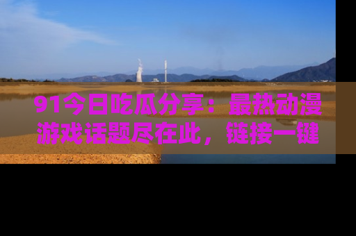 91今日吃瓜分享：最热动漫游戏话题尽在此，链接一键畅游！