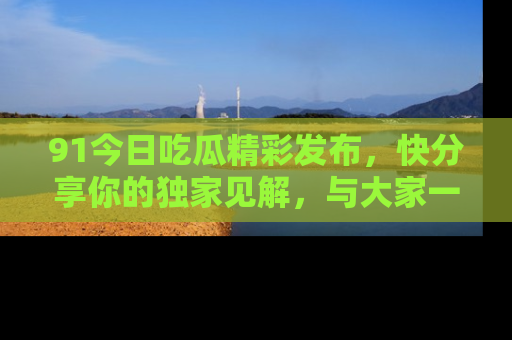 91今日吃瓜精彩发布，快分享你的独家见解，与大家一起讨论吧！