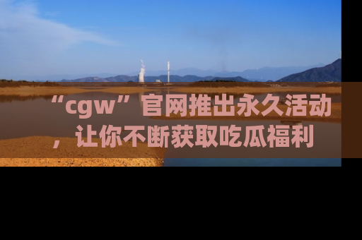 “cgw”官网推出永久活动,让你不断获取吃瓜福利