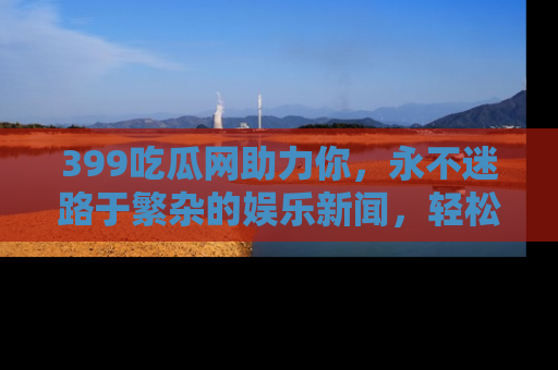 399吃瓜网助力你，永不迷路于繁杂的娱乐新闻，轻松追踪热点！