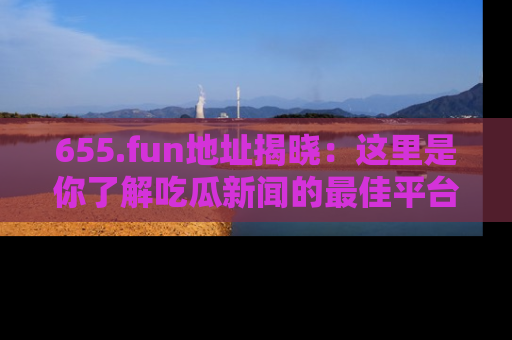 655.fun地址揭晓：这里是你了解吃瓜新闻的最佳平台，快来探索吧！