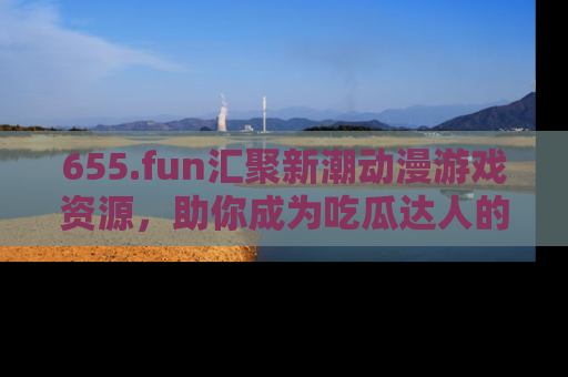 655.fun汇聚新潮动漫游戏资源，助你成为吃瓜达人的必备平台！