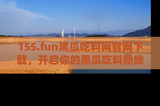 155.fun黑瓜吃料网官网下载，开启你的黑瓜吃料新线路，轻松找到入口！