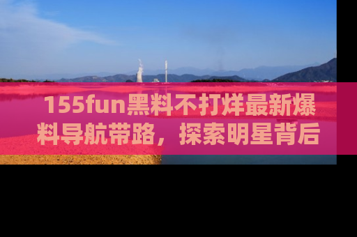 155fun黑料不打烊最新爆料导航带路，探索明星背后的秘密