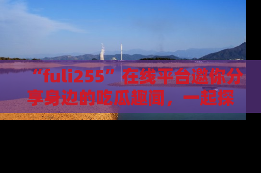 “fuli255”在线平台邀你分享身边的吃瓜趣闻,一起探索生活的小秘密!