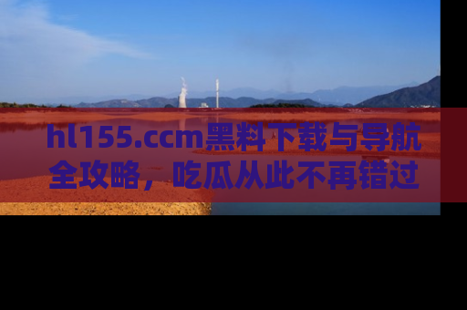 hl155.ccm黑料下载与导航全攻略,吃瓜从此不再错过任何热点