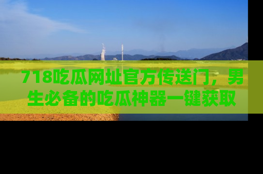 718吃瓜网址官方传送门，男生必备的吃瓜神器一键获取！
