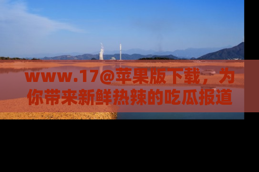 www.17@苹果版下载，为你带来新鲜热辣的吃瓜报道，尽情享受！
