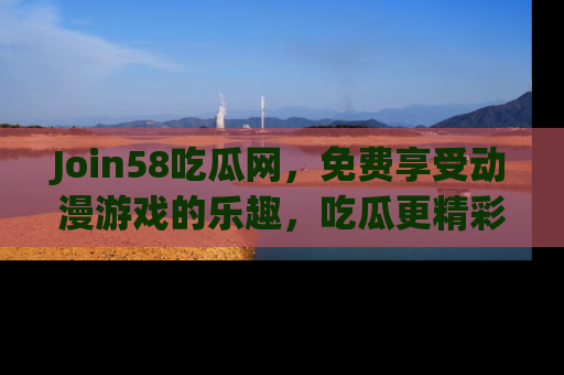 Join58吃瓜网,免费享受动漫游戏的乐趣,吃瓜更精彩!