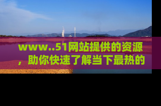 www..51网站提供的资源,助你快速了解当下最热的娱乐八卦