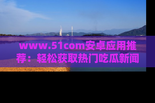 www.51com安卓应用推荐：轻松获取热门吃瓜新闻的秘诀
