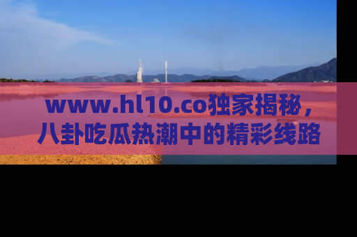 www.hl10.co独家揭秘，八卦吃瓜热潮中的精彩线路推荐