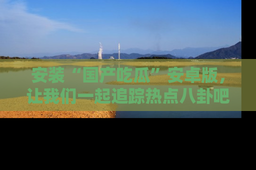 安装“国产吃瓜”安卓版，让我们一起追踪热点八卦吧～