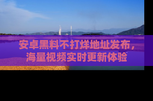 安卓黑料不打烊地址发布，海量视频实时更新体验