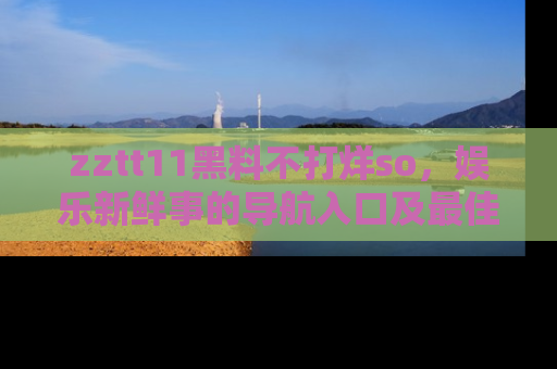 zztt11黑料不打烊so，娱乐新鲜事的导航入口及最佳浏览线路推荐