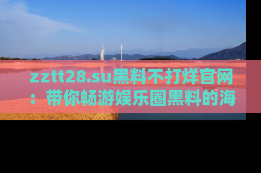 zztt28.su黑料不打烊官网：带你畅游娱乐圈黑料的海洋，掌握每一条最新消息