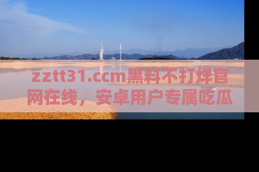 zztt31.ccm黑料不打烊官网在线，安卓用户专属吃瓜神器大揭秘
