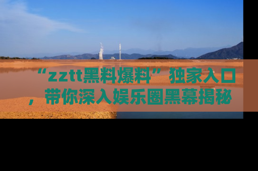 “zztt黑料爆料”独家入口,带你深入娱乐圈黑幕揭秘
