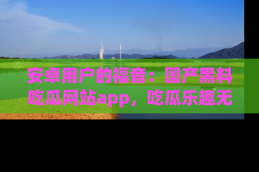安卓用户的福音：国产黑料吃瓜网站app，吃瓜乐趣无穷尽！