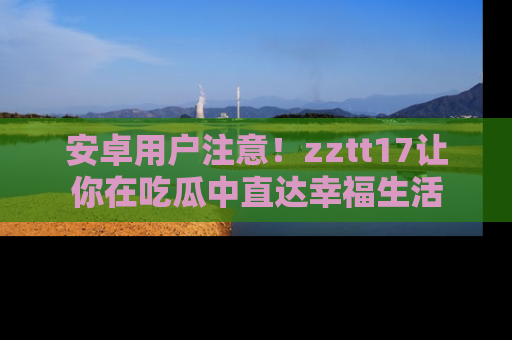 安卓用户注意！zztt17让你在吃瓜中直达幸福生活