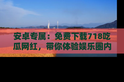 安卓专属：免费下载718吃瓜网红，带你体验娱乐圈内幕