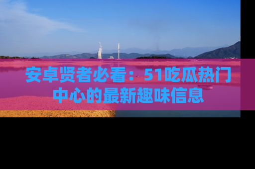 安卓贤者必看：51吃瓜热门中心的最新趣味信息