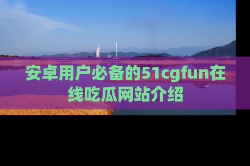 安卓用户必备的51cgfun在线吃瓜网站介绍