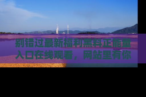 别错过最新福利黑料正能量入口在线观看，网站里有你想看的所有秘密！